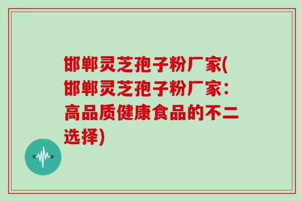 邯郸灵芝孢子粉厂家(邯郸灵芝孢子粉厂家:高品质健康食品的不二选择)