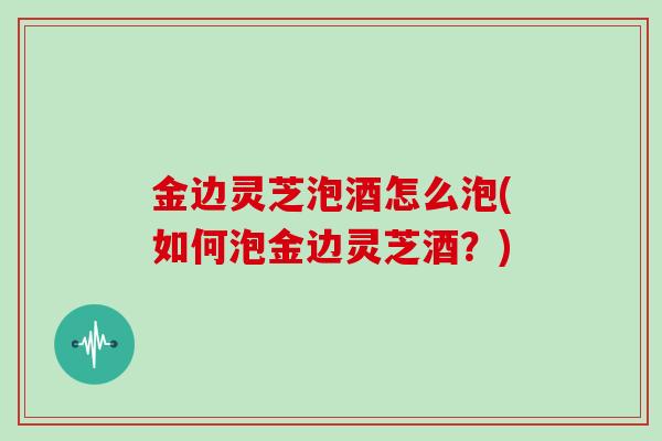 金边灵芝泡酒怎么泡(如何泡金边灵芝酒?)