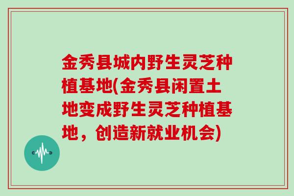 金秀县城内野生灵芝种植基地(金秀县闲置土地变成野生灵芝种植基地，创造新就业机会)