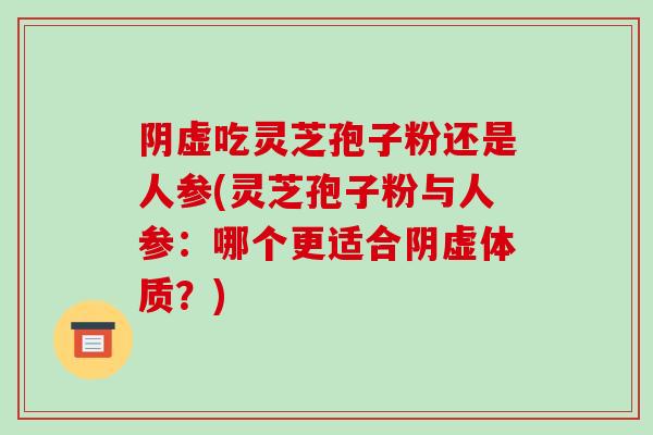 阴虚吃灵芝孢子粉还是人参(灵芝孢子粉与人参:哪个更适合阴虚体质?)