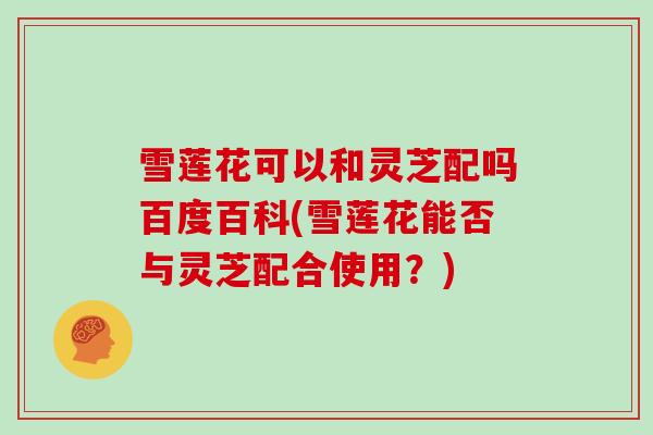 雪莲花可以和灵芝配吗百度百科(雪莲花能否与灵芝配合使用?)