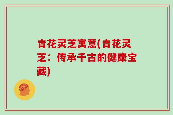 青花灵芝寓意(青花灵芝:传承千古的健康宝藏)