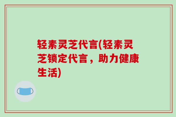 轻素灵芝代言(轻素灵芝锁定代言，助力健康生活)