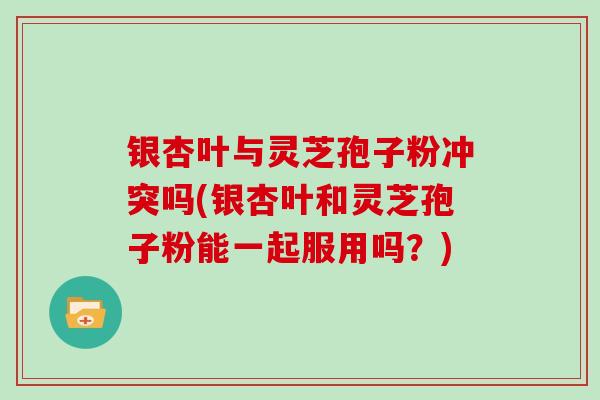 银杏叶与灵芝孢子粉冲突吗(银杏叶和灵芝孢子粉能一起服用吗?)