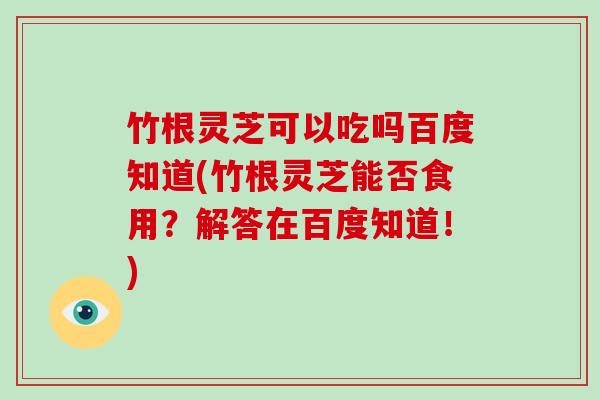 竹根灵芝可以吃吗百度知道(竹根灵芝能否食用？解答在百度知道！)