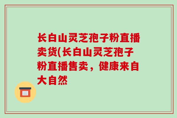 长白山灵芝孢子粉直播卖货(长白山灵芝孢子粉直播售卖,健康来自大自然