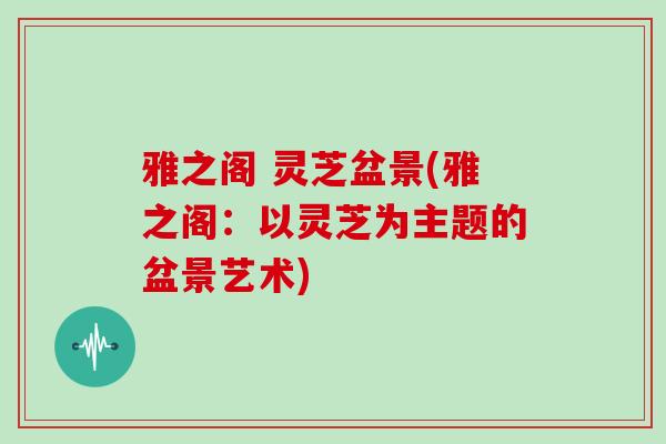 雅之阁 灵芝盆景(雅之阁:以灵芝为主题的盆景艺术)