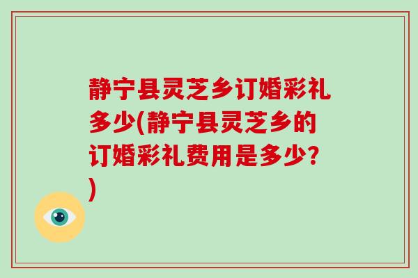 静宁县灵芝乡订婚彩礼多少(静宁县灵芝乡的订婚彩礼费用是多少？)