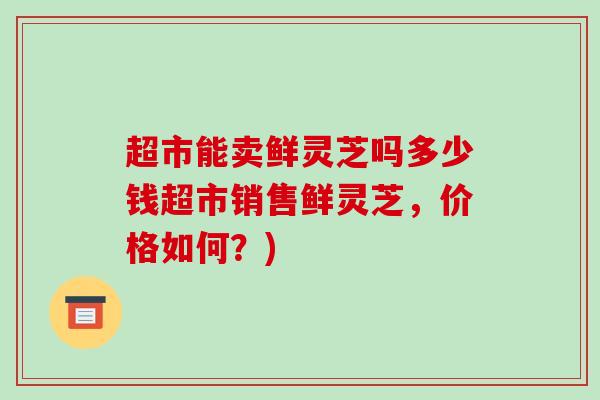 超市能卖鲜灵芝吗多少钱超市销售鲜灵芝,价格如何?)