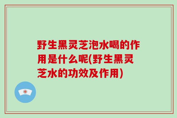 野生黑灵芝泡水喝的作用是什么呢(野生黑灵芝水的功效及作用)