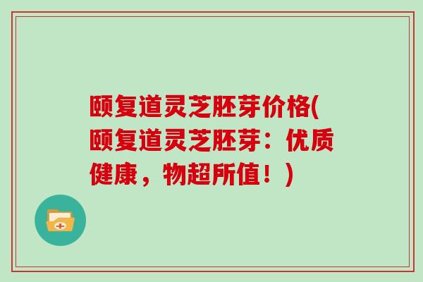 颐复道灵芝胚芽价格(颐复道灵芝胚芽:优质健康,物超所值!)