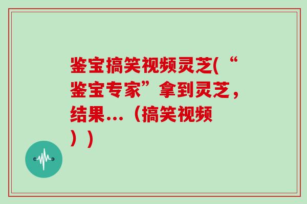 鉴宝搞笑视频灵芝(“鉴宝专家”拿到灵芝,结果...(搞笑视频))