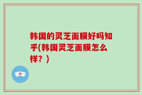 韩国的灵芝面膜好吗知乎(韩国灵芝面膜怎么样?)