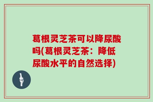 葛根灵芝茶可以降尿酸吗(葛根灵芝茶:降低尿酸水平的自然选择)
