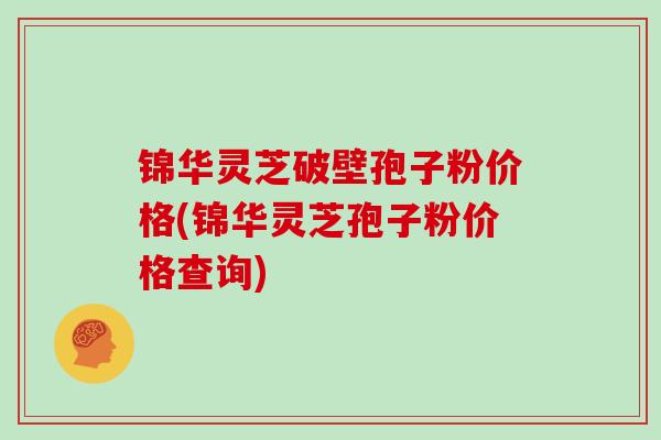 锦华灵芝破壁孢子粉价格(锦华灵芝孢子粉价格查询)