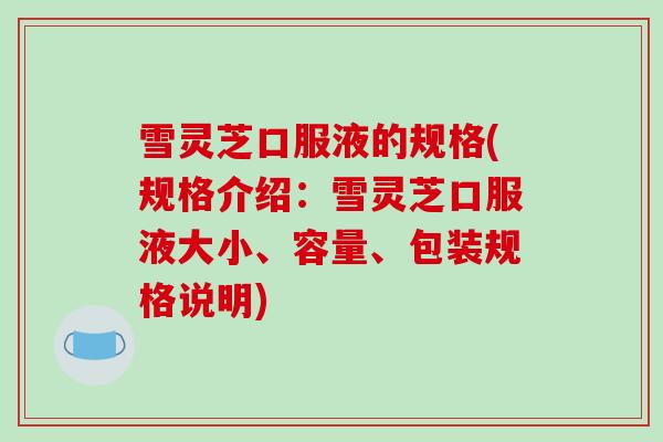 雪灵芝口服液的规格(规格介绍:雪灵芝口服液大小、容量、包装规格说明)