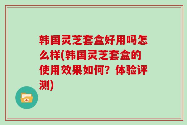 韩国灵芝套盒好用吗怎么样(韩国灵芝套盒的使用效果如何?体验评测)