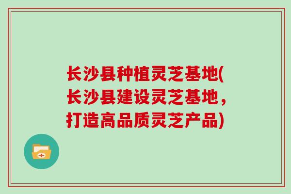 长沙县种植灵芝基地(长沙县建设灵芝基地，打造高品质灵芝产品)