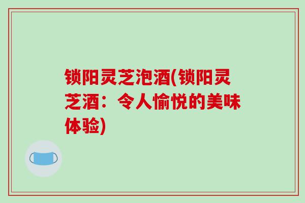 锁阳灵芝泡酒(锁阳灵芝酒：令人愉悦的美味体验)