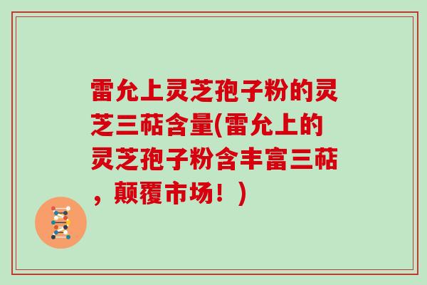 雷允上灵芝孢子粉的灵芝三萜含量(雷允上的灵芝孢子粉含丰富三萜,颠覆市场!)