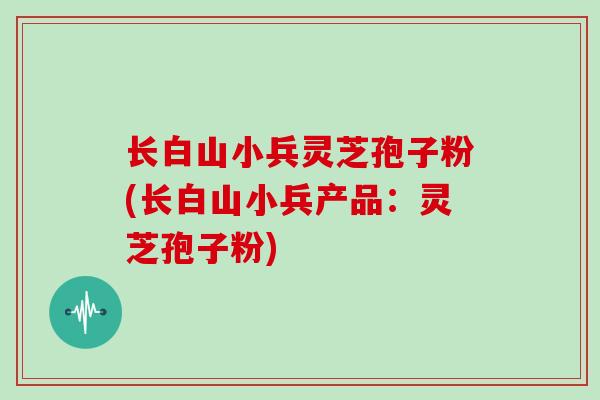 长白山小兵灵芝孢子粉(长白山小兵产品:灵芝孢子粉)