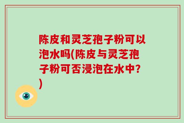 陈皮和灵芝孢子粉可以泡水吗(陈皮与灵芝孢子粉可否浸泡在水中?)