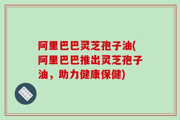 阿里巴巴灵芝孢子油(阿里巴巴推出灵芝孢子油,助力健康保健)