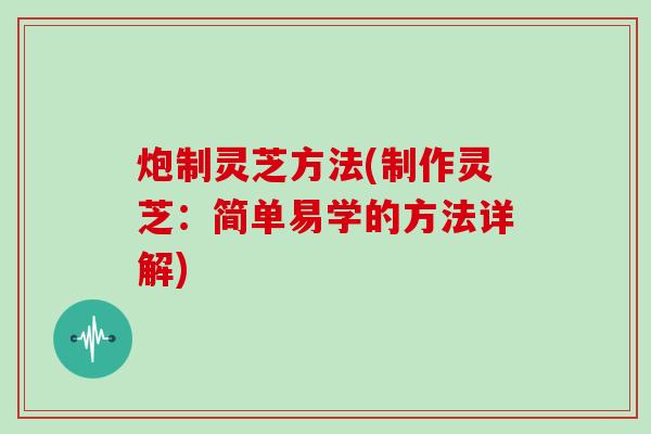 炮制灵芝方法(制作灵芝:简单易学的方法详解)