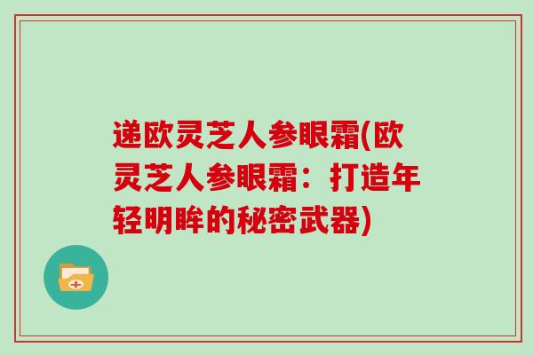 递欧灵芝人参眼霜(欧灵芝人参眼霜:打造年轻明眸的秘密武器)