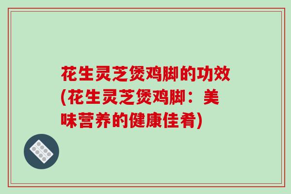 花生灵芝煲鸡脚的功效(花生灵芝煲鸡脚:美味营养的健康佳肴)