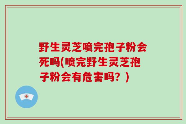 野生灵芝喷完孢子粉会死吗(喷完野生灵芝孢子粉会有危害吗?)