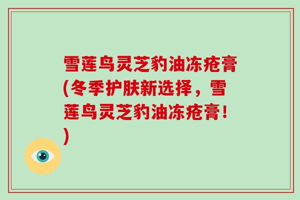 雪莲鸟灵芝豹油冻疮膏(冬季护肤新选择，雪莲鸟灵芝豹油冻疮膏！)