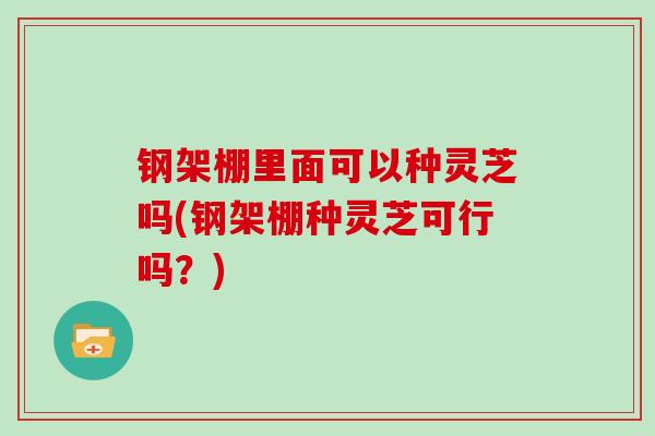 钢架棚里面可以种灵芝吗(钢架棚种灵芝可行吗?)