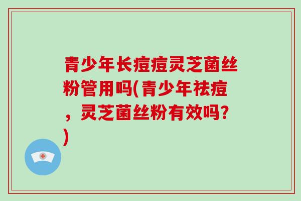 青少年长痘痘灵芝菌丝粉管用吗(青少年祛痘，灵芝菌丝粉有效吗？)