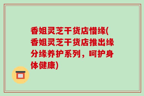 香姐灵芝干货店惜缘(香姐灵芝干货店推出缘分缘养护系列，呵护身体健康)