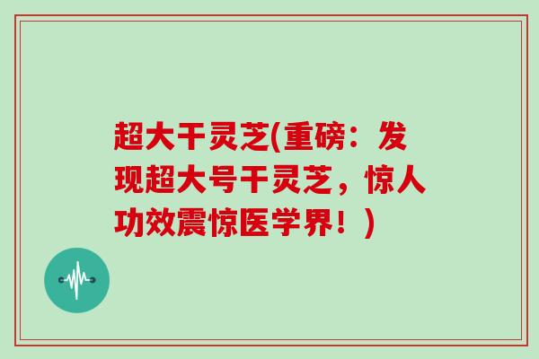 超大干灵芝(重磅：发现超大号干灵芝，惊人功效震惊医学界！)