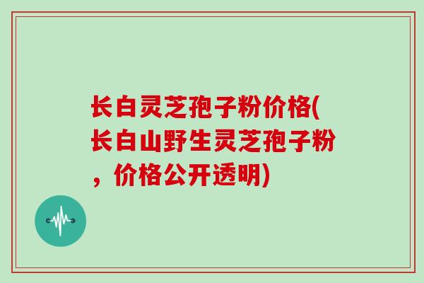 长白灵芝孢子粉价格(长白山野生灵芝孢子粉,价格公开透明)