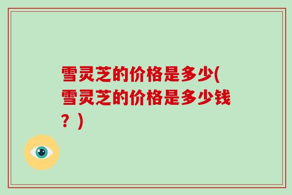 雪灵芝的价格是多少(雪灵芝的价格是多少钱？)