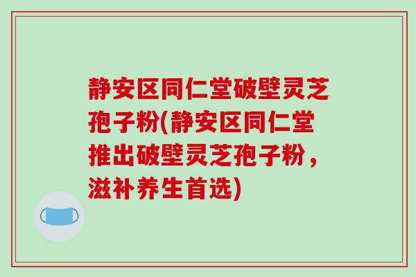 静安区同仁堂破壁灵芝孢子粉(静安区同仁堂推出破壁灵芝孢子粉，滋补养生首选)