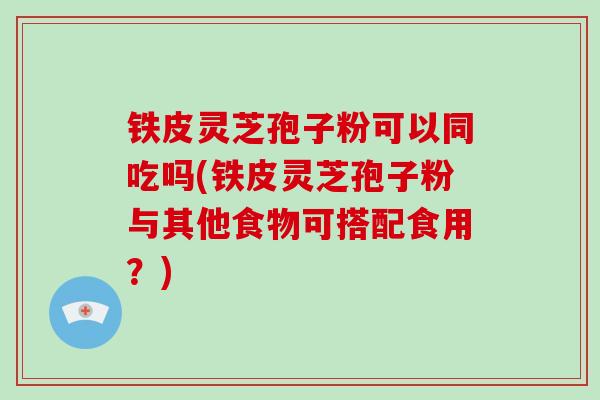 铁皮灵芝孢子粉可以同吃吗(铁皮灵芝孢子粉与其他食物可搭配食用?)
