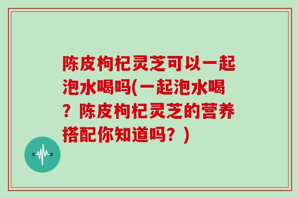 陈皮枸杞灵芝可以一起泡水喝吗(一起泡水喝？陈皮枸杞灵芝的营养搭配你知道吗？)