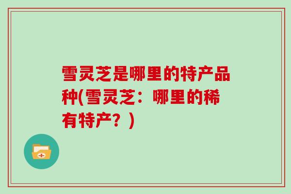 雪灵芝是哪里的特产品种(雪灵芝:哪里的稀有特产?)