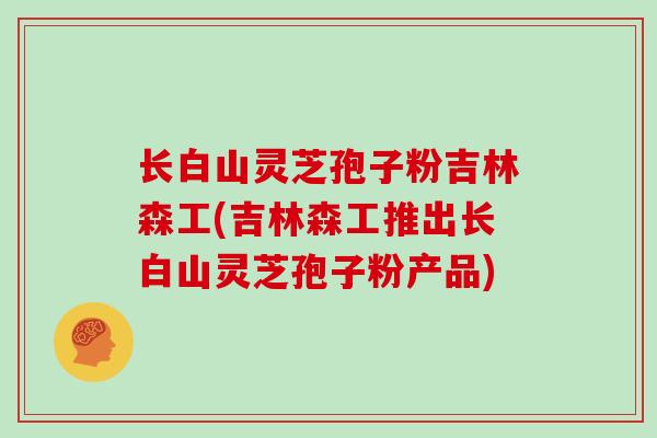 长白山灵芝孢子粉吉林森工(吉林森工推出长白山灵芝孢子粉产品)