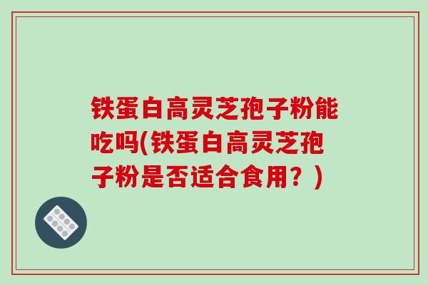 铁蛋白高灵芝孢子粉能吃吗(铁蛋白高灵芝孢子粉是否适合食用?)