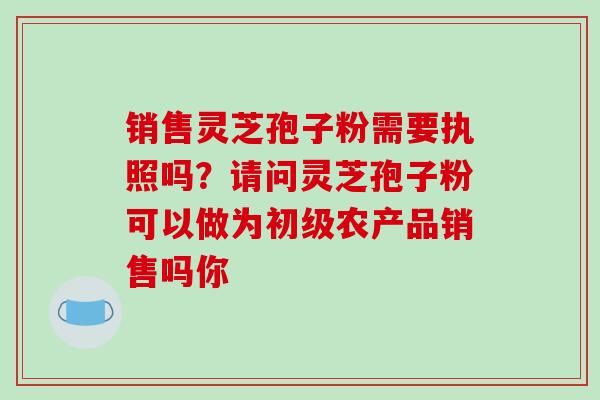 销售灵芝孢子粉需要执照吗？请问灵芝孢子粉可以做为初级农产品销售吗你