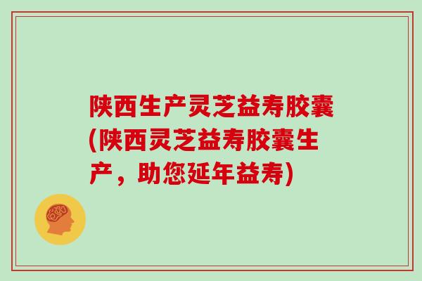陕西生产灵芝益寿胶囊(陕西灵芝益寿胶囊生产,助您延年益寿)