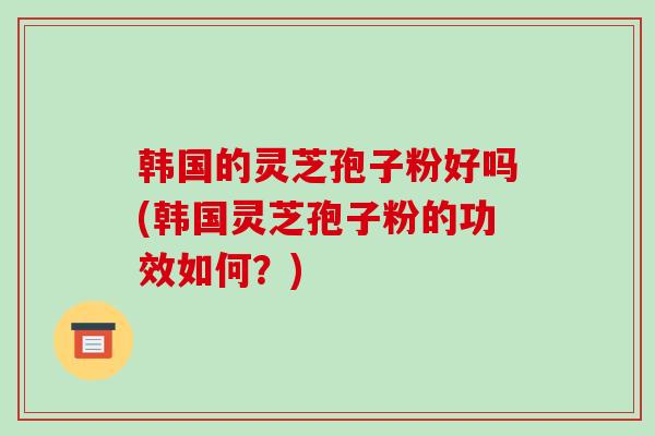 韩国的灵芝孢子粉好吗(韩国灵芝孢子粉的功效如何？)