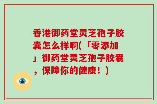 香港御药堂灵芝孢子胶囊怎么样啊(「零添加」御药堂灵芝孢子胶囊,保障你的健康!)