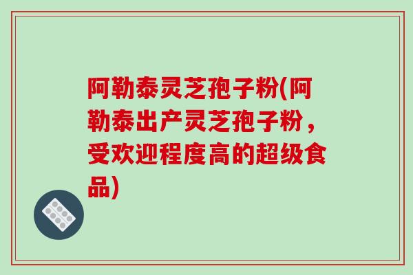 阿勒泰灵芝孢子粉(阿勒泰出产灵芝孢子粉，受欢迎程度高的超级食品)