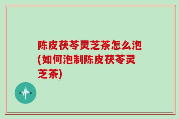 陈皮茯苓灵芝茶怎么泡(如何泡制陈皮茯苓灵芝茶)